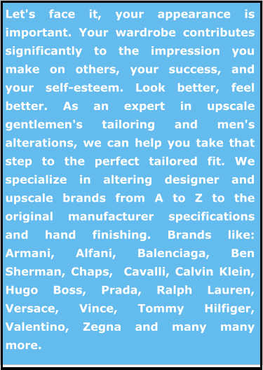 Let's face it, your appearance is important. Your wardrobe contributes significantly to the impression you make on others, your success, and your self-esteem. Look better, feel better. As an expert in upscale gentlemen's tailoring and men's alterations, we can help you take that step to the perfect tailored fit. We specialize in altering designer and upscale brands from A to Z to the original manufacturer specifications and hand finishing. Brands like: Armani, Alfani, Balenciaga, Ben Sherman, Chaps,  Cavalli, Calvin Klein, Hugo Boss, Prada, Ralph Lauren, Versace, Vince, Tommy Hilfiger, Valentino, Zegna and many many more.