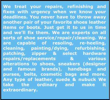 We treat your repairs, refinishing and fixes with urgency when we know your deadlines. You never have to throw away another pair of your favorite shoes leather items or boots. Just get it to us in time and we’ll fix them. We are experts on all sorts of shoe service/repair/cleaning. We are capable of resoling, re-heeling, cleaning, painting/dying, refurbishing, patching, zipper & select hardware repairs/replacements & various alterations to shoes, sneakers (designer and famous brands), handbags and purses, belts, cosmetic bags and more.  Any type of leather, suede & nubuck We take the ordinary and make it extraordinary.